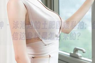 推女神 – 泳池边的土肥圆矮私拍：你敢相信这身材是怎么来的？